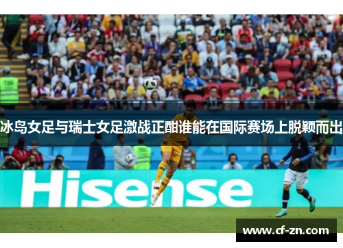 冰岛女足与瑞士女足激战正酣谁能在国际赛场上脱颖而出