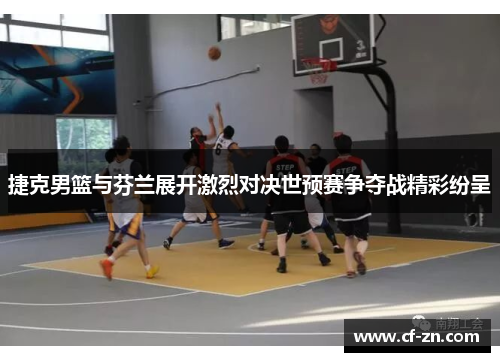 捷克男篮与芬兰展开激烈对决世预赛争夺战精彩纷呈