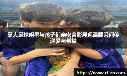 黑人足球明星与孩子们亲密合影展现温暖瞬间传递爱与希望